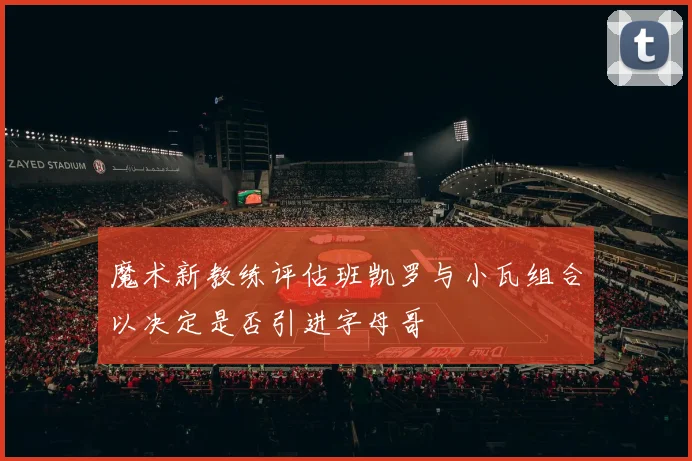 魔术新教练评估班凯罗与小瓦组合以决定是否引进字母哥