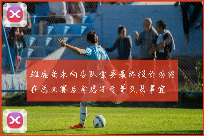 雄鹿尚未向各队索要最终报价或将在总决赛后考虑字母哥交易事宜