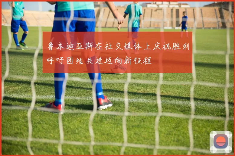 鲁本迪亚斯在社交媒体上庆祝胜利呼吁团结共进迈向新征程