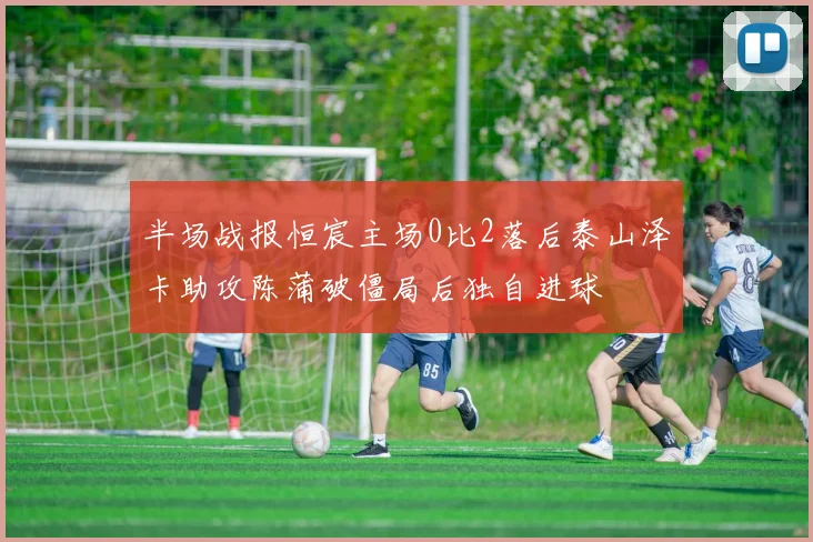 半场战报恒宸主场0比2落后泰山泽卡助攻陈蒲破僵局后独自进球