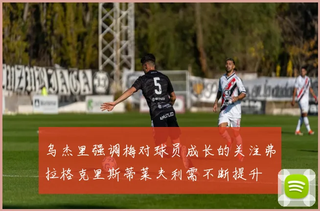 乌杰里强调梅对球员成长的关注弗拉格克里斯蒂莱夫利需不断提升