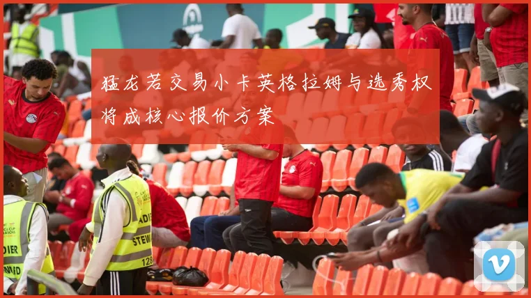 猛龙若交易小卡英格拉姆与选秀权将成核心报价方案