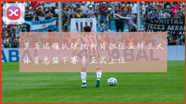 罗马诺确认琼托利将担任亚特兰大体育总监下赛季正式上任