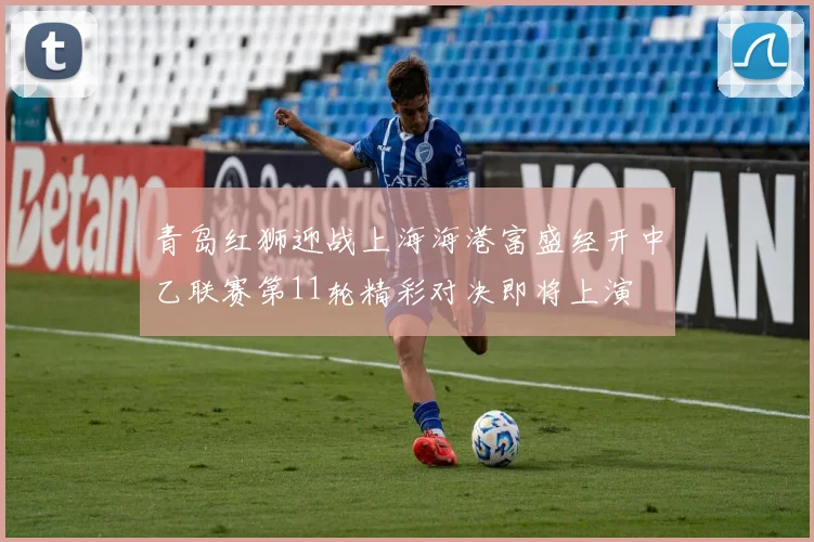 青岛红狮迎战上海海港富盛经开中乙联赛第11轮精彩对决即将上演