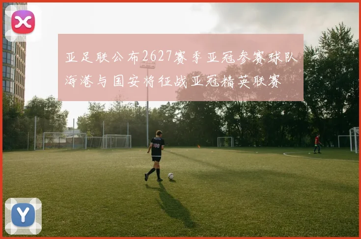 亚足联公布2627赛季亚冠参赛球队海港与国安将征战亚冠精英联赛