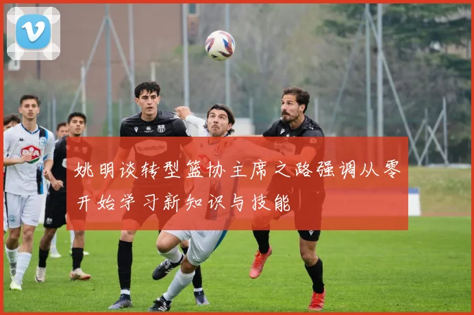 姚明谈转型篮协主席之路强调从零开始学习新知识与技能