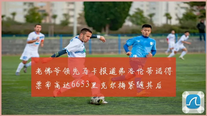 老佛爷领先马卡报道弗洛伦蒂诺得票率高达6653里克尔梅紧随其后