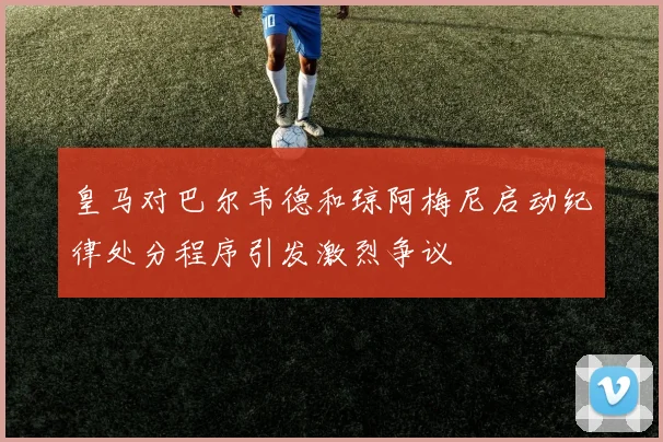 皇马对巴尔韦德和琼阿梅尼启动纪律处分程序引发激烈争议