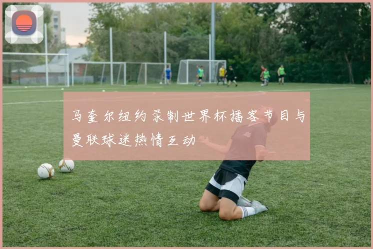 马奎尔纽约录制世界杯播客节目与曼联球迷热情互动