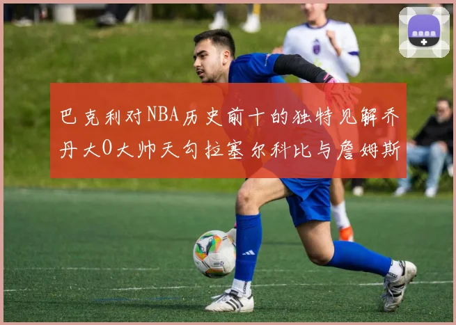 巴克利对NBA历史前十的独特见解乔丹大O大帅天勾拉塞尔科比与詹姆斯排名分析