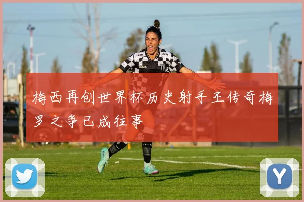 梅西再创世界杯历史射手王传奇梅罗之争已成往事