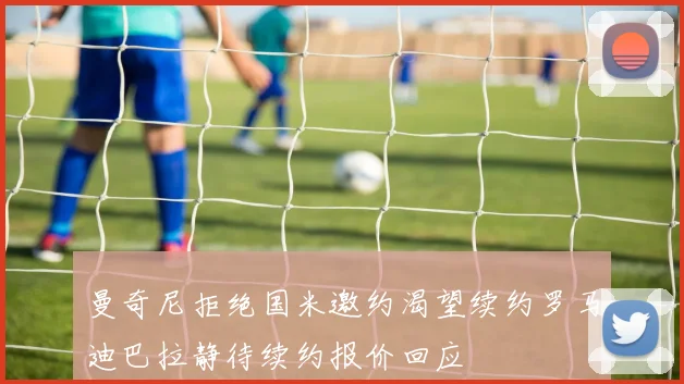 曼奇尼拒绝国米邀约渴望续约罗马迪巴拉静待续约报价回应