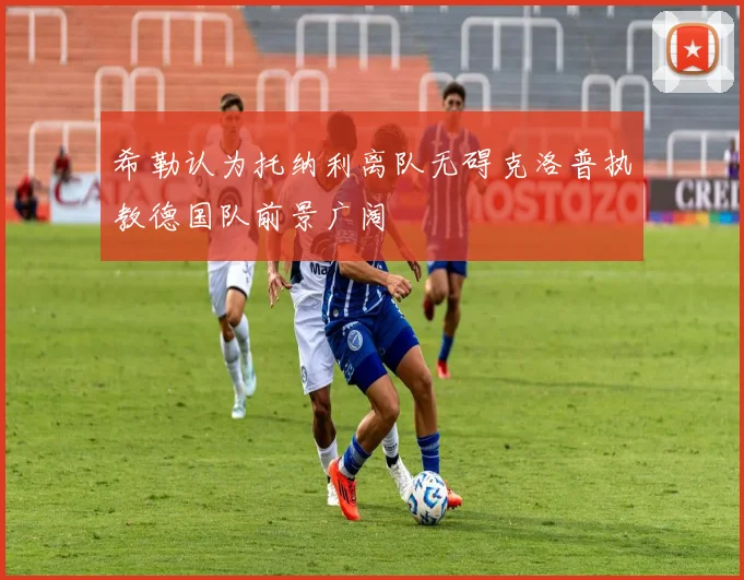 希勒认为托纳利离队无碍克洛普执教德国队前景广阔