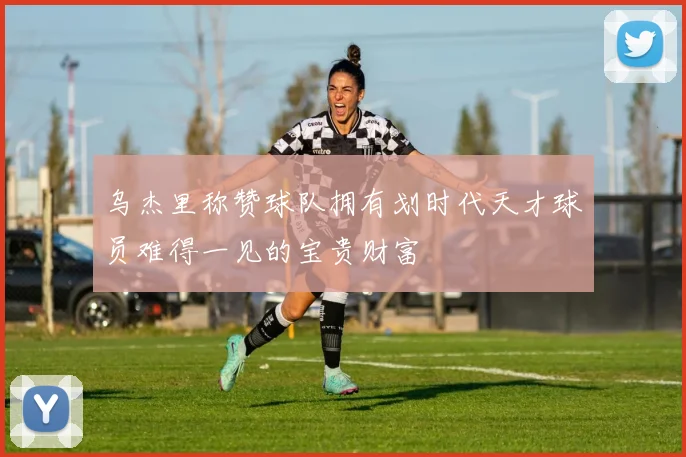 乌杰里称赞球队拥有划时代天才球员难得一见的宝贵财富