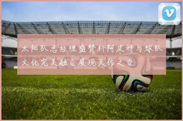 太阳队总经理盛赞科阿皮特与球队文化完美融合展现天作之合