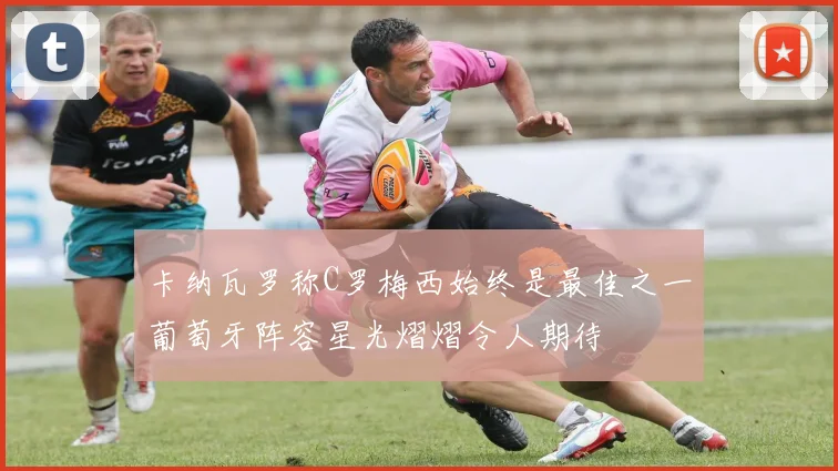 卡纳瓦罗称C罗梅西始终是最佳之一葡萄牙阵容星光熠熠令人期待