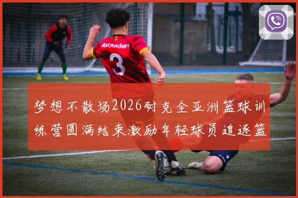 梦想不散场2026耐克全亚洲篮球训练营圆满结束激励年轻球员追逐篮球梦想