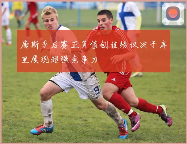 唐斯季后赛正负值创佳绩仅次于库里展现超强竞争力