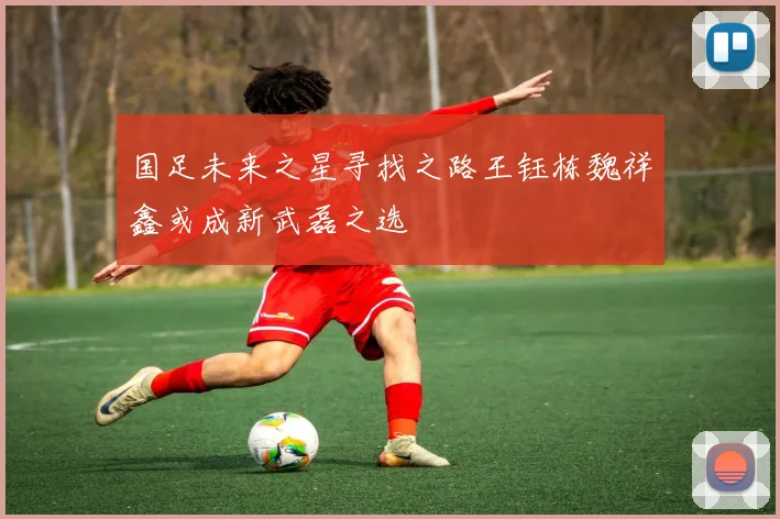 国足未来之星寻找之路王钰栋魏祥鑫或成新武磊之选