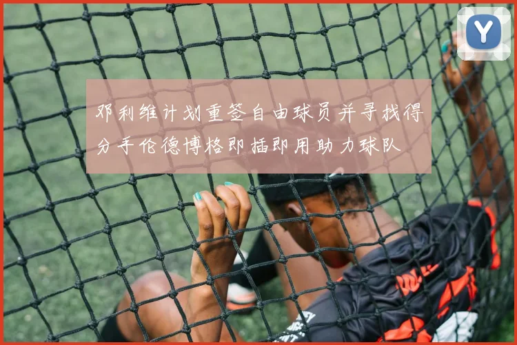 邓利维计划重签自由球员并寻找得分手伦德博格即插即用助力球队