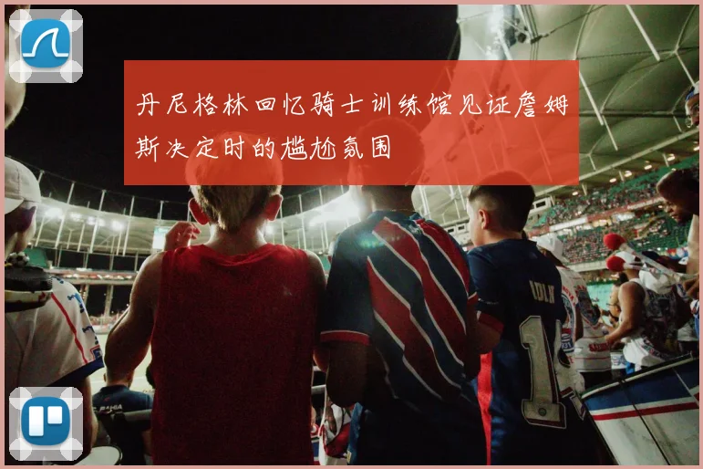 丹尼格林回忆骑士训练馆见证詹姆斯决定时的尴尬氛围
