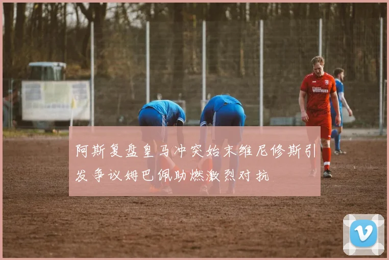 阿斯复盘皇马冲突始末维尼修斯引发争议姆巴佩助燃激烈对抗