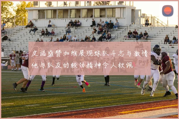 皮诺盛赞加维展现球队斗志与激情他与队友的较劲精神令人钦佩