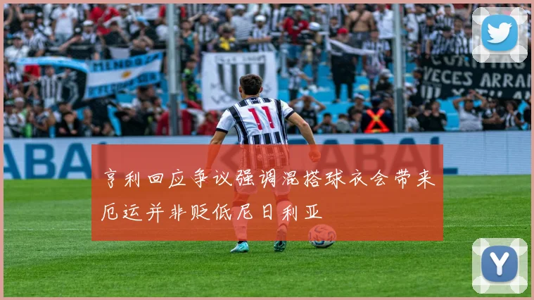 亨利回应争议强调混搭球衣会带来厄运并非贬低尼日利亚