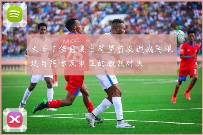 大马丁伤愈复出有望首发迎战阿根廷与阿尔及利亚的激烈对决