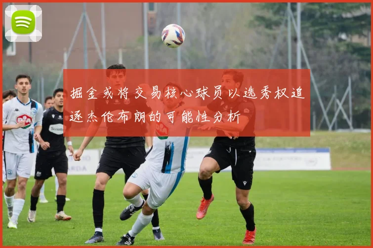 掘金或将交易核心球员以选秀权追逐杰伦布朗的可能性分析