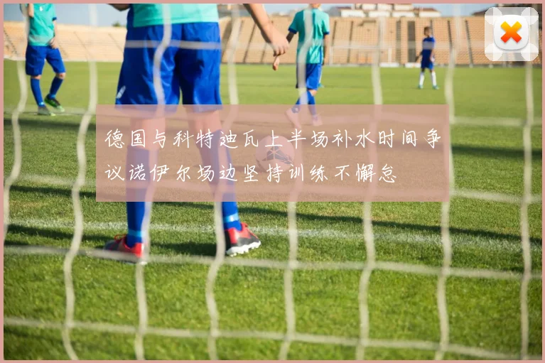 德国与科特迪瓦上半场补水时间争议诺伊尔场边坚持训练不懈怠