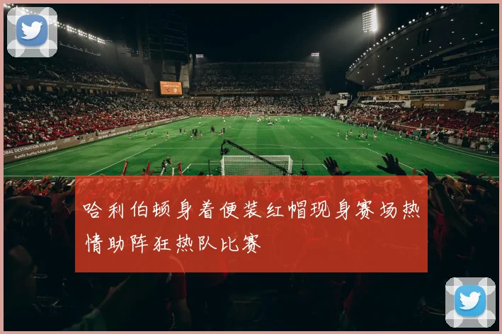 哈利伯顿身着便装红帽现身赛场热情助阵狂热队比赛