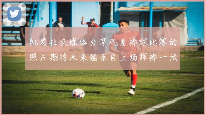 凯恩社交媒体分享观看棒球比赛的照片期待未来能亲自上场挥棒一试