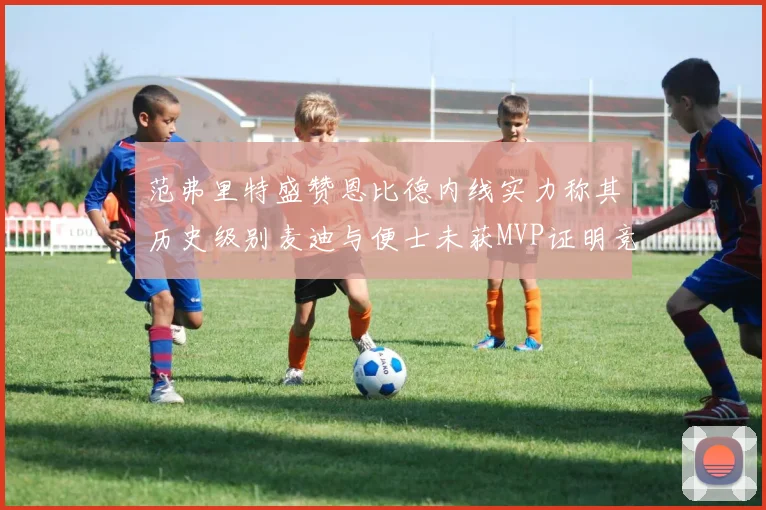 范弗里特盛赞恩比德内线实力称其历史级别麦迪与便士未获MVP证明竞争激烈